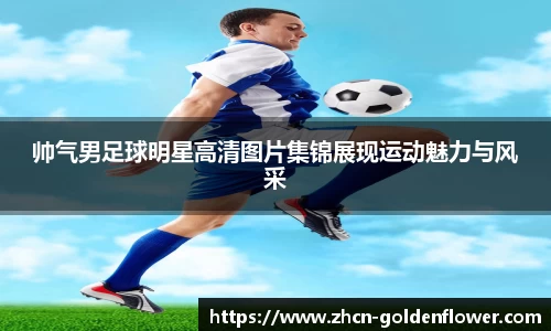 帅气男足球明星高清图片集锦展现运动魅力与风采